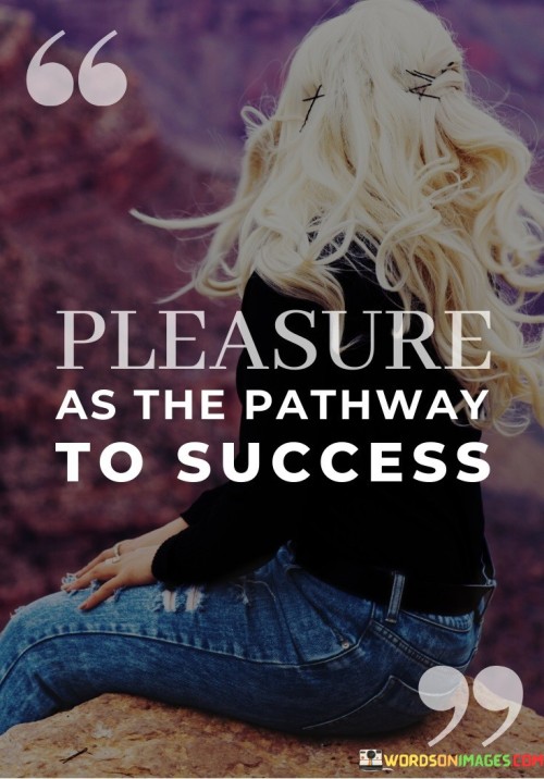 This phrase suggests that finding pleasure or enjoyment in one's pursuits can lead to success. Instead of viewing success as a distant goal, it encourages individuals to seek fulfillment and pleasure in the journey itself.

"Pleasure as the pathway to success" implies that when we genuinely enjoy what we do, we are more likely to invest time and effort in it. This dedication, driven by pleasure, can ultimately lead to mastery and achievement.

In essence, this idea challenges the notion that success requires suffering or sacrifice. It proposes that by aligning our pursuits with our passions and finding pleasure in our endeavors, we can enhance our motivation and increase our chances of reaching our goals.