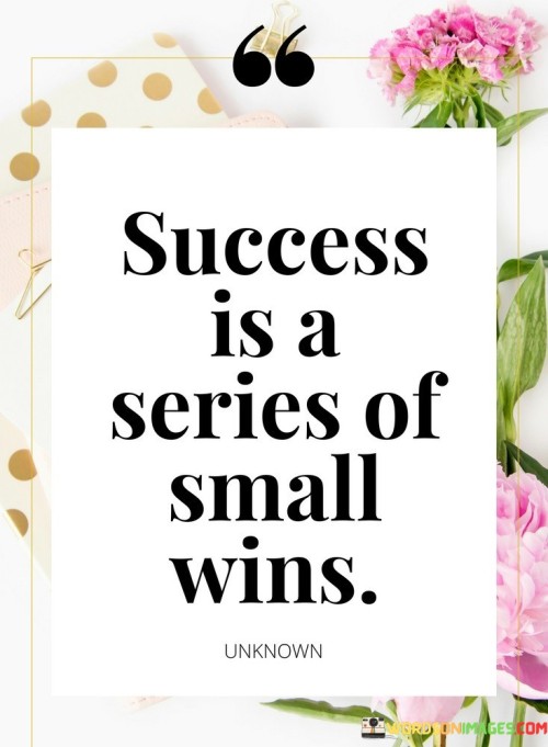 This quote suggests that success is not always achieved through one monumental achievement but rather through a series of small, incremental victories.

The phrase "Success is a series of small wins" highlights the idea that progress and accomplishment often come from consistently achieving smaller, manageable goals or milestones.

In essence, this quote encourages individuals to recognize that success is built upon a foundation of continuous effort and perseverance. It emphasizes the importance of setting achievable goals, making progress one step at a time, and celebrating each small victory along the way. By doing so, individuals can maintain motivation, stay focused, and ultimately reach their larger objectives.