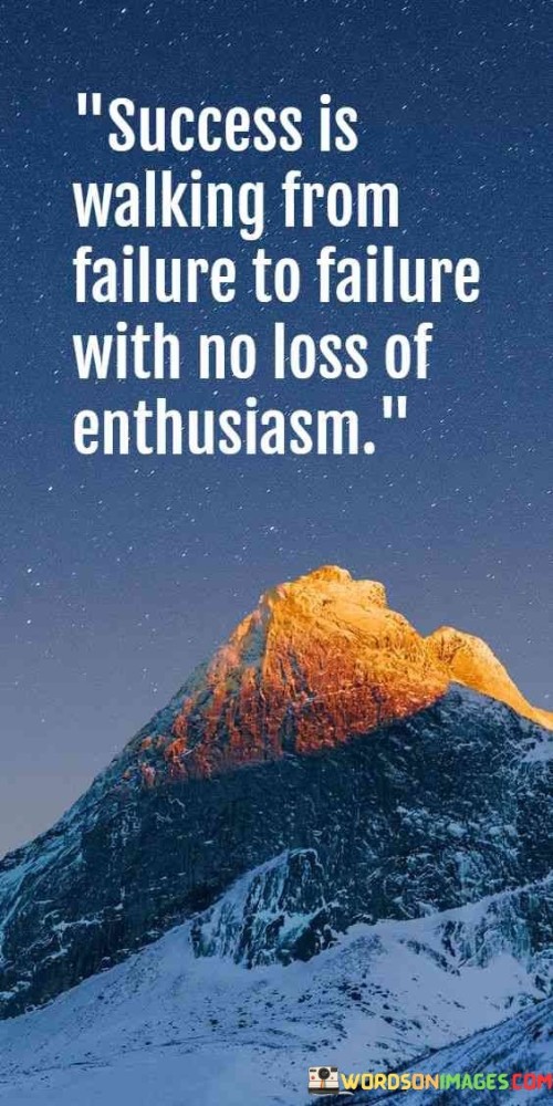 The phrase "Success is walking from failure to failure" acknowledges that setbacks and failures are part of any journey towards success. Instead of being discouraged by these failures, true success involves using them as stepping stones for growth.

"With no loss of enthusiasm" underscores the importance of maintaining a positive and enthusiastic mindset throughout the process. It implies that one's passion and determination should remain intact, even in the face of adversity.

In essence, this quote encourages individuals to see failures as opportunities for learning and growth rather than as reasons to give up. It reminds us that true success is characterized by resilience, the ability to persevere, and an unwavering enthusiasm for achieving one's goals, regardless of the challenges encountered along the way.