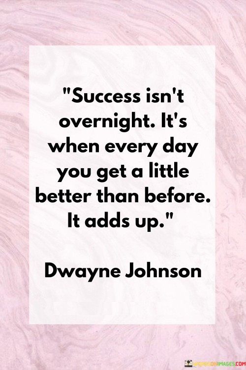 The phrase "Success isn't overnight" suggests that achieving significant success usually requires sustained effort and dedication. It's not something that happens suddenly or without ongoing commitment.

"It's when every day you get a little better than before" underscores the importance of continuous self-improvement. Success is often the result of small, incremental advancements made consistently over time.

The phrase "it adds up" emphasizes that these daily improvements accumulate and contribute to long-term success. Each day's progress contributes to the overall journey toward achieving one's goals. In essence, this quote encourages individuals to adopt a patient and persistent mindset in their pursuit of success. It reminds us that progress may be gradual, but by consistently striving to improve ourselves each day, we can eventually reach our desired level of success.