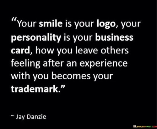 This quote suggests a profound connection between personal attributes and professional branding. It proposes that a smile represents a unique logo, one's personality serves as a business card, and the lasting impression one leaves on others becomes their distinctive trademark.

It underscores the power of interpersonal interactions. The quote implies that the way we present ourselves and the emotions we evoke in others contribute to our personal "brand."

Ultimately, the quote emphasizes the significance of authenticity and positive impact. It highlights the idea that genuine expressions, a strong personality, and leaving a positive mark on others collectively define our personal identity and how we are remembered in various spheres of life.