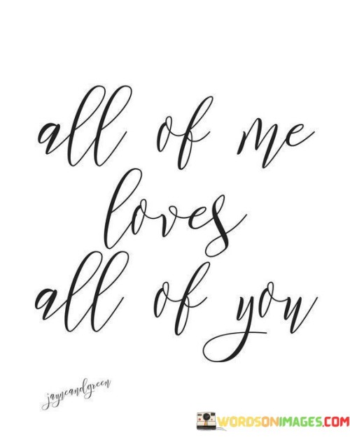 The quote "All Of Me Loves All Of You" expresses deep and unconditional love. It means that every part of a person's being, both their strengths and weaknesses, adores every aspect of the person they love. It's a declaration of complete acceptance and affection, emphasizing that there are no conditions or reservations in this love.

In this quote, the word "all" is significant. It signifies that the love is whole and encompasses every facet of the person, including their imperfections. It's a beautiful way of saying that love transcends flaws and imperfections, embracing the entirety of a person. This quote is often used in romantic contexts to convey a profound and unwavering love between two people.

Overall, "All Of Me Loves All Of You" encapsulates the idea of love in its purest form, where there is no judgment or criticism but rather a profound and all-encompassing affection for the person just as they are. It's a reminder of the beauty of unconditional love, where one person's love for another knows no bounds and is not contingent on any specific qualities or conditions.