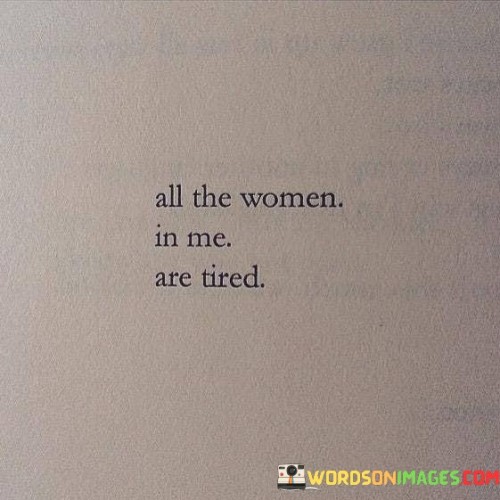 The quote "All The Women In Me Are Tired" conveys a deep sense of exhaustion and weariness, both physically and emotionally. It suggests that the speaker has endured numerous challenges and struggles, and these experiences have taken a toll on them. The phrase "all the women in me" implies that the exhaustion is not just physical but also encompasses the various roles and identities the person embodies as a woman.

In a broader sense, this quote resonates with many people who have faced societal expectations, discrimination, and the pressures of balancing multiple responsibilities. It reflects the fatigue that can come from constantly striving to meet these demands and the desire for rest and rejuvenation.

This quote can be seen as a call for empathy and understanding, reminding us to acknowledge the burdens that individuals, particularly women, may carry. It highlights the importance of supporting one another and creating a more inclusive and compassionate world where people can find solace and relief from the weariness they may feel.