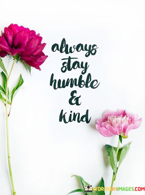 The quote "Always Stay Humble & Kind" conveys a powerful message about the importance of maintaining a modest and compassionate attitude in life. Being humble means not letting success or achievements inflate our egos. Instead, it encourages us to remain grounded, recognizing that we are not superior to others just because of our accomplishments. Kindness, on the other hand, emphasizes the significance of treating others with respect, empathy, and generosity.

Staying humble reminds us that no matter how successful or knowledgeable we become, there is always more to learn and room for growth. It encourages us to be open to new ideas and to acknowledge the contributions of others. This attitude not only fosters better relationships but also helps us avoid arrogance and entitlement.

Being kind is a fundamental aspect of human connection. It involves acts of goodwill, understanding, and compassion towards others. When we are kind, we create a positive and harmonious environment around us, making the world a better place. In essence, this quote encourages us to embrace both humility and kindness as guiding principles in our interactions with others, leading to a more fulfilling and meaningful life.