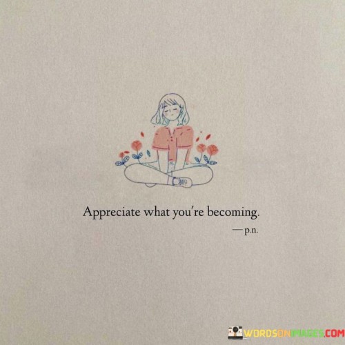 The quote "Appreciate What You're Becoming" encourages us to take a moment to reflect on our personal growth and development. It emphasizes the importance of recognizing and valuing the positive changes and progress we are making in our lives.

In our journey through life, we are constantly evolving and adapting. We learn new things, develop new skills, and become better versions of ourselves. This quote reminds us to acknowledge and celebrate these transformations, no matter how small or significant they may seem. It encourages us to be proud of the progress we've made and the person we are becoming.

Moreover, "Appreciate What You're Becoming" also serves as a reminder to stay focused on our personal goals and aspirations. By appreciating the positive changes we're experiencing, we can stay motivated and continue working towards our dreams. It encourages a mindset of self-acceptance and self-love, reminding us that our journey of growth and self-improvement is something to be cherished and embraced.