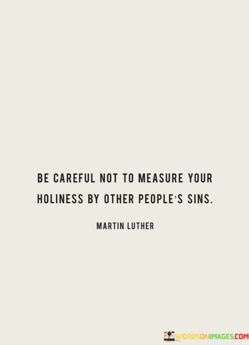 The quote "Be careful not to measure your holiness by other people's sins" advises us not to judge our own moral or spiritual standing based on the wrongdoings of others. It encourages us to maintain our sense of righteousness independently of the actions of those around us. 

When we measure our holiness by comparing it to the sins of others, we risk becoming self-righteous or complacent. It's essential to focus on our own actions, intentions, and values rather than using others as a benchmark. Each person's journey towards holiness or moral growth is unique, and making comparisons can lead to a distorted sense of our own virtue.

Instead, the quote suggests that we should strive for personal improvement and spiritual growth without being overly influenced by the behavior of others. It reminds us that our path to holiness should be guided by our own principles, actions, and intentions, rather than by external factors. In doing so, we can develop a more authentic and meaningful sense of holiness that is not contingent on the actions or flaws of those around us.