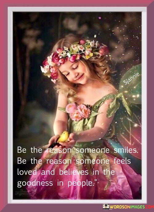 "Be the reason someone smiles, be the reason someone feels love and believes in the goodness in people."

This quote underscores the profound impact that individuals can have on the lives of others. It encourages people to go beyond simple acts of kindness and to actively embody positivity and compassion.

The quote speaks to the transformative power of genuine care and consideration. It suggests that by being a source of happiness, love, and faith in humanity, you can help uplift someone's spirits and restore their belief in the goodness of the world.

Ultimately, the quote promotes the idea of being a force for positivity and change. It calls upon individuals to be intentional about their interactions and to contribute to a more compassionate and supportive society where even small actions can make a significant difference.