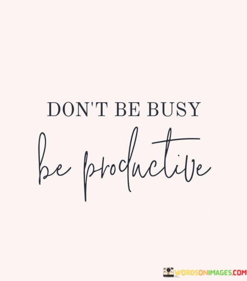 The quote "Don't Be Busy Be Productive" conveys a valuable message about time management and effectiveness in our daily lives. It suggests that it's more important to focus on being productive, achieving meaningful results, and making the most of your time, rather than simply staying busy with various tasks.

Being busy often implies a lot of activity, but it may not necessarily lead to accomplishing important goals or tasks. In contrast, being productive means efficiently using your time and resources to achieve meaningful outcomes. It encourages prioritizing tasks that align with your goals and values, which can ultimately lead to a greater sense of accomplishment and fulfillment.

This quote reminds us to assess the quality of our activities rather than their quantity. It encourages us to be mindful of our priorities, eliminate distractions, and manage our time effectively. By doing so, we can make our efforts more purposeful and ensure that we're using our time in ways that truly matter to us, ultimately leading to a more satisfying and successful life.