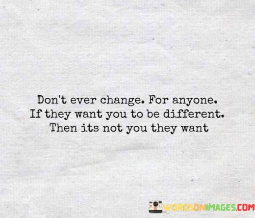 The quote "Don't Ever Change For Anyone If They Want You To Be Different" conveys an essential message about self-acceptance and authenticity. It advises against altering your true self to please or conform to someone else's expectations, especially if those expectations involve changing fundamental aspects of your personality, values, or identity.

In relationships and interactions with others, it's crucial to maintain your authenticity and stay true to who you are. Changing your core self to fit someone else's desires can lead to inner conflict, unhappiness, and a loss of self-esteem. This quote encourages you to value your individuality and not compromise your integrity for the sake of someone else's preferences or demands.

Ultimately, it reminds us that healthy relationships and connections should be based on mutual respect and acceptance of each other's true selves. If someone genuinely cares for you, they will appreciate you for who you are, quirks and all, and won't ask you to be someone you're not. This quote empowers you to embrace your uniqueness and prioritize your own well-being and self-worth over the expectations of others.