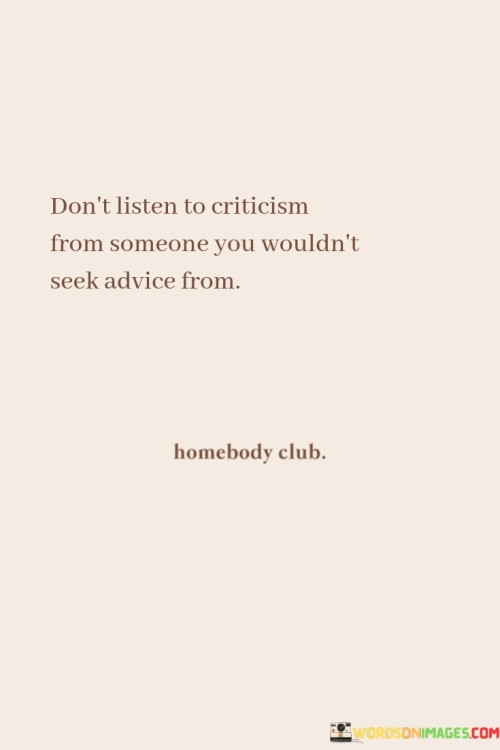 The quote "Don't Listen To Criticism From Someone You Wouldn't Take Advice From" offers valuable guidance on how to handle criticism effectively. It advises individuals to be discerning about the sources of criticism they choose to pay attention to.

Criticism can come from various sources, including friends, family, colleagues, and even strangers. However, not all criticism is equally valuable or constructive. The quote suggests that it's essential to consider the credibility and expertise of the person offering criticism. If you wouldn't seek their advice or guidance in a particular area of life, then their criticism in that same area may not be worth taking to heart.

By following this advice, individuals can filter out unhelpful or uninformed criticism and focus on feedback from those who genuinely have their best interests at heart or possess the expertise to provide valuable insights. It promotes a more balanced and constructive approach to handling criticism, where individuals can learn and grow from feedback that comes from trusted and knowledgeable sources while disregarding less relevant or unhelpful opinions.

In summary, the quote encourages us to be discerning when it comes to criticism, emphasizing the importance of considering the source's credibility and expertise. This approach can help individuals make more informed decisions about which feedback to take seriously and which to disregard, ultimately fostering personal growth and self-improvement.