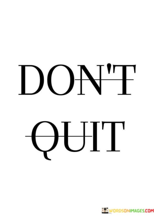 The quote "Don't Quit" is a simple yet powerful message of perseverance and resilience. It serves as a reminder to keep going, even when faced with challenges, obstacles, or moments of doubt.

In life, we often encounter difficulties and setbacks that can make us feel like giving up. Whether it's pursuing a goal, overcoming a personal struggle, or facing adversity, the temptation to quit can be strong. However, "Don't Quit" encourages us to push through these tough times and continue our journey.

The quote underscores the idea that success and personal growth often come from persistence and determination. By not quitting, we give ourselves the opportunity to learn, grow, and eventually achieve our aspirations. It's a call to stay committed to our dreams and ambitions, recognizing that setbacks are a natural part of the journey and that quitting is not the solution. Ultimately, "Don't Quit" is a mantra for resilience and a reminder that our greatest achievements often lie just beyond the moments when we feel like giving up.