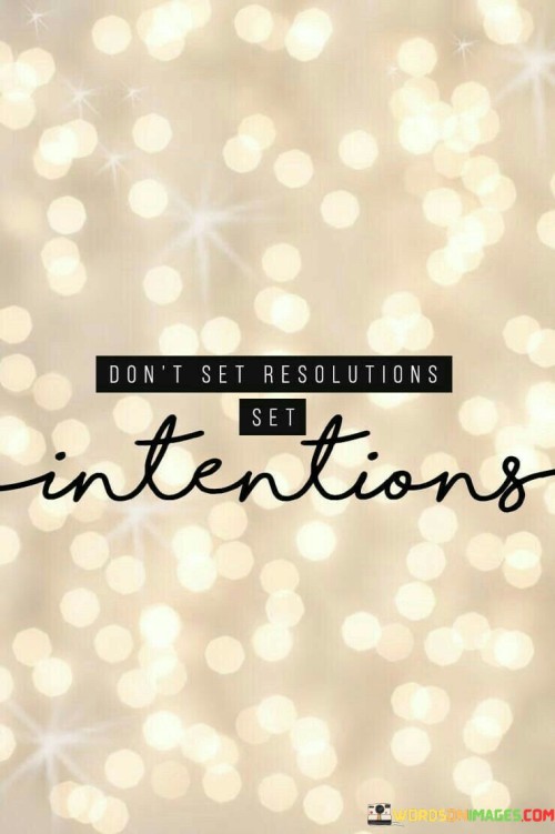 The quote "Don't Set Resolutions Set Intentions" offers valuable advice for personal growth and self-improvement. It encourages a shift in mindset from making rigid New Year's resolutions to setting more flexible and purposeful intentions. 

Resolutions are often seen as strict, all-or-nothing goals that can be discouraging if not achieved precisely as planned. In contrast, intentions are more about the direction you want to move in and the values you want to embody. They allow for flexibility and adaptability in your journey toward self-improvement. 

By setting intentions, you focus on the underlying reasons for your goals and cultivate a mindset of mindfulness and purpose. You can approach your aspirations with greater compassion for yourself, making it easier to stay motivated and make progress, even if you encounter setbacks. In essence, this quote encourages us to prioritize the journey and the positive changes we want to make in our lives, rather than fixating on rigid resolutions that may lead to frustration and disappointment.