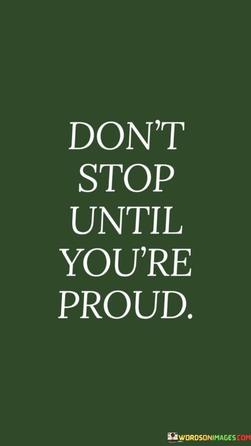 The quote "Don't Stop Until You're Proud" is a motivational message that encourages perseverance and a commitment to personal excellence. It emphasizes the idea that one should continue working towards their goals and aspirations until they reach a level of achievement that fills them with a deep sense of pride and satisfaction.

The quote recognizes that the journey to success often involves challenges, setbacks, and moments of self-doubt. However, it advises against giving up prematurely. Instead, it urges individuals to persist and keep pushing themselves until they have accomplished something they can truly be proud of.

In essence, "Don't Stop Until You're Proud" reminds us that our own standards of achievement and self-satisfaction should be the guiding force in our endeavors. It encourages a mindset of continuous improvement and a determination to go the extra mile, ensuring that we don't settle for mediocrity but instead strive for excellence in all that we do.