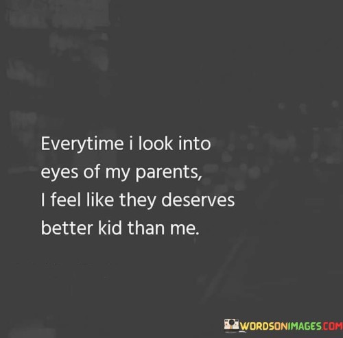 The quote reflects on feelings of inadequacy and guilt. "Look into the eyes of my parents" signifies introspection. "Deserves better kid than me" implies self-doubt. The quote conveys a sense of falling short of parental expectations.

The quote underscores the weight of parental expectations. It highlights the self-imposed pressure to meet or exceed these expectations. "Deserves better kid" reflects the desire to measure up to parental ideals, portraying the burden of living up to their hopes.

In essence, the quote speaks to the complexity of parent-child relationships. It conveys the emotional pressure to meet the standards set by parents, reflecting the desire to make them proud. The quote underscores the importance of open communication and self-acceptance within family dynamics.