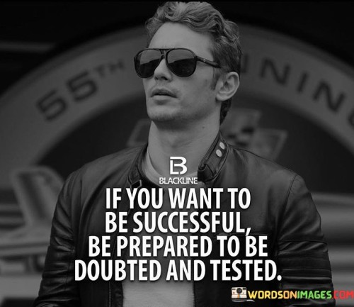 In the first paragraph, this quote highlights that success is not always a smooth journey. It suggests that individuals who aspire to achieve their goals and dreams should anticipate encountering doubts from others and facing tests of their determination and resilience. Such doubts and tests are part of the process and shouldn't deter them from their path.

The second paragraph could delve into the idea of perseverance and self-belief. Being prepared for doubt and testing requires a strong inner conviction and the ability to withstand external skepticism. Successful individuals understand that overcoming doubts and tests is an integral part of their growth and development.

In summary, this quote serves as a reminder that the road to success may involve facing skepticism and challenges. It encourages individuals to maintain their determination, self-confidence, and resilience in the face of doubt and testing, knowing that these experiences can ultimately strengthen their path to success.