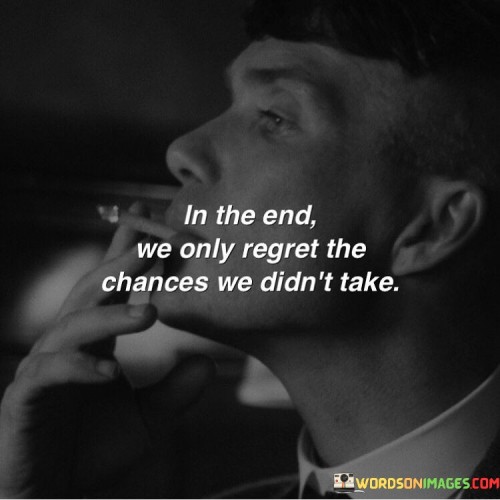 The quote highlights the importance of seizing opportunities. "In the end" implies reflection in later life. "We only regret the chances we didn't take" suggests that missed opportunities are the source of regret. The quote conveys the idea that living with regret often stems from not pursuing potential experiences.

The quote underscores the significance of taking risks. It reflects the idea that the fear of failure or uncertainty can hold people back. "Regret the chances we didn't take" emphasizes the idea that regrets often result from inaction rather than from the outcomes of actions.

In essence, the quote speaks to the notion of living life to the fullest. It emphasizes the value of taking chances and embracing opportunities. The quote encourages a proactive and adventurous approach to life, reminding us that the path of least regret often involves stepping out of our comfort zones and pursuing our aspirations.