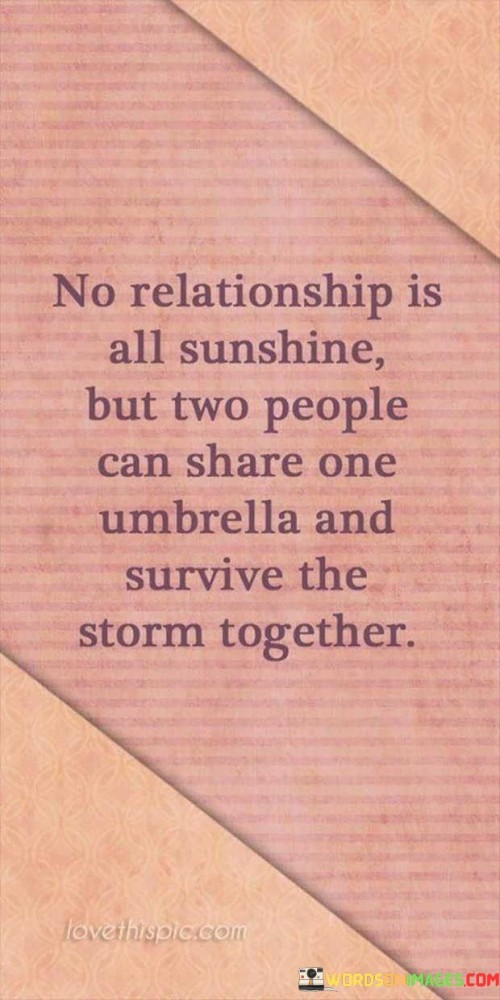 "No Relationship Is All Sunshine, but Two People Can Share One Umbrella and Survive the Storm Together." This quote beautifully encapsulates the idea that relationships may have their challenges, but when two individuals support and protect each other, they can weather difficulties and emerge stronger.

The metaphor of sharing an umbrella during a storm symbolizes unity and mutual support. Just as an umbrella provides shelter from the rain, being there for each other in times of adversity offers emotional protection and comfort.

The quote acknowledges that no relationship is free from challenges or "storms," but it emphasizes the importance of facing these challenges as a team. It highlights the power of partnership, empathy, and the willingness to stand by each other even when things are tough.

Moreover, the quote speaks to the idea that the strength of a relationship is tested during difficult times. It's a reminder that overcoming challenges together can deepen the bond between individuals and strengthen their connection.