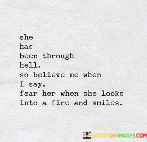 "She has been through hell, so believe me when I say, fear her when she looks into a fire and smiles."

This quote portrays the resilience and strength of an individual who has faced significant challenges and hardships in their life. The metaphor of "going through hell" suggests that the person has endured difficult and painful experiences. Despite this, the quote emphasizes that one should be cautious and even fearful when this person looks into a fire and smiles.

The imagery of looking into a fire and smiling suggests that the individual has confronted their struggles and emerged stronger and more determined. The fire can symbolize both the trials they have faced and their ability to find hope and transformation within those challenges. The smile in this context represents a powerful, defiant, and almost triumphant response to adversity.

In essence, the quote celebrates the strength that can be found in overcoming difficulties and encourages others to recognize the inner fire and resilience of those who have endured hardships. It warns against underestimating the power of someone who has faced and conquered their demons, as evidenced by their unwavering smile even in the face of difficulties.