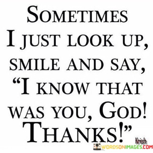 "Sometimes I just look up, smile, and say, 'I know that was You, God. Thanks.'"

This quote expresses a sense of gratitude and connection to a higher power. The speaker describes a moment when they observe something positive or meaningful in their life, and they attribute it to a divine presence, often referred to as God. The act of looking up and smiling signifies recognition and appreciation for the blessings or signs they perceive.

The phrase "I know that was You, God. Thanks." conveys the speaker's belief that these moments are orchestrated by a higher force and serves as an opportunity to express their thankfulness. It reflects a deep spiritual awareness and a personal relationship with the divine, where even the small and joyful occurrences are acknowledged as signs of God's presence.

Overall, this quote captures the sentiment of finding solace, comfort, and gratitude in the belief that there is a guiding and benevolent force behind life's experiences. It reflects a sense of faith and positivity that can provide strength and perspective during challenging times.