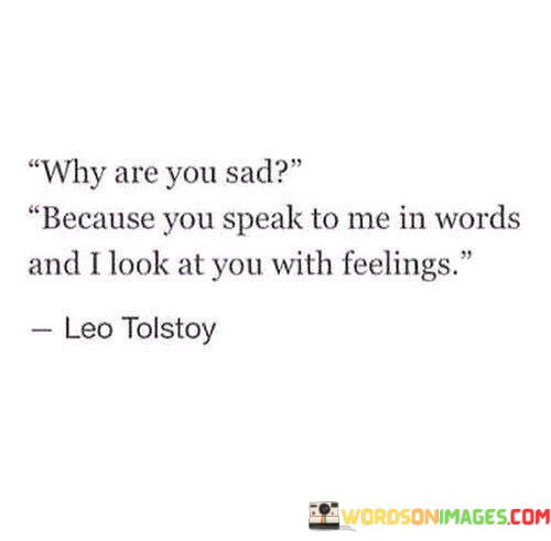 This quote explores the complexity of human emotions and communication. In the first paragraph, it raises the question of why someone might be sad despite engaging in conversation. The implication is that spoken words alone may not capture the depth of one's emotions, leading to misunderstandings or unexpressed feelings.

The second paragraph delves into the contrast between words and emotions. It suggests that the speaker looks at the other person with feelings, implying a deeper, non-verbal connection that transcends language. This highlights the limitations of language in conveying the full spectrum of human emotions and experiences.

In the final paragraph, the quote invites us to reflect on the intricacies of human interaction. It reminds us that true understanding often goes beyond words and requires an empathetic awareness of the emotions conveyed through non-verbal cues and expressions. This quote encourages us to be more attuned to the emotional aspects of communication and the unspoken feelings that may lie beneath the surface of words.