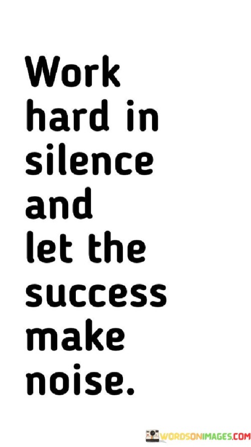 In the first paragraph, this quote suggests that true success is the result of dedicated and focused work. It encourages individuals to avoid seeking attention or recognition for their efforts while they are in progress. Instead, they should channel their energy into their work and goals, allowing their actions to speak louder than words.

The second paragraph could delve into the concept of humility and the importance of letting achievements naturally garner attention. When individuals consistently work hard and achieve their goals, their success will become evident to others. It's a reminder that there's no need for self-promotion or seeking external validation; success will inevitably shine through.

In summary, this quote serves as a reminder that the best way to achieve success is through persistent, dedicated work. It encourages individuals to maintain a humble and focused approach, allowing their accomplishments to make the noise and garner the recognition they deserve.