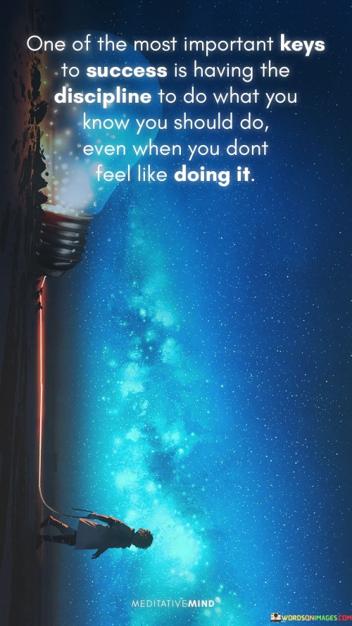 In the first paragraph, this statement underscores the significance of discipline as a key factor in the success equation. It suggests that individuals who possess the self-discipline to take action, even when they don't feel like it, are more likely to make consistent progress toward their objectives.

The second paragraph could delve into the concept of delayed gratification. Success often involves sacrificing short-term pleasures for long-term gains. Individuals with discipline are better equipped to make these sacrifices and prioritize their goals over immediate desires.

In summary, this statement serves as a reminder that self-discipline is a crucial attribute on the path to success. It encourages individuals to develop the ability to take action and stay committed to their goals, even when faced with challenges or a lack of motivation. Recognizing the importance of discipline can help individuals persevere and make consistent progress toward achieving their aspirations.