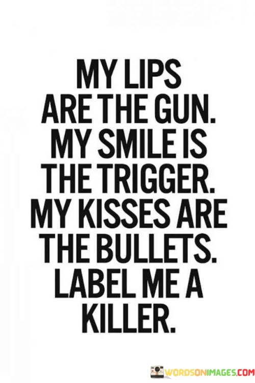 This quote employs a metaphorical depiction of the power and impact of one's actions and emotions. It portrays the speaker's lips as a weapon, their smile as the catalyst for action, and their kisses as the ammunition, leading to being labeled as a 'killer.'

The quote highlights the notion that words and emotions can have significant consequences. It suggests that even seemingly harmless gestures, like a smile or a kiss, can carry profound effects on others and on the speaker themselves.

In essence, the quote explores the intensity and complexity of personal interactions. It underscores the potential for both positive and negative outcomes, urging self-awareness and understanding of the power that our words and actions hold. The label of a 'killer' serves as a metaphor for the far-reaching impact of our intentions, highlighting the responsibility we have in our interactions with others.