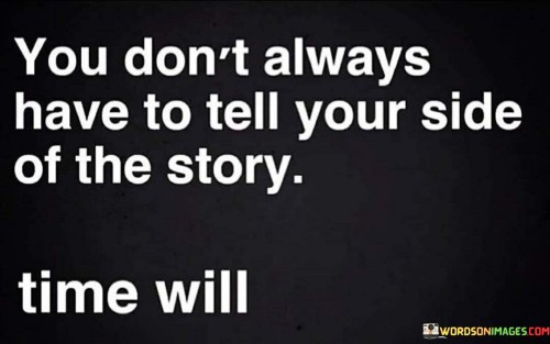 This quote advises us that there's no need to rush into explaining our perspective or side of a story in every situation. It suggests that, with time, the truth or the reality of a situation will often become clear on its own, without the need for immediate defense or explanation.

In many cases, our first impulse may be to defend ourselves or clarify our position when faced with misunderstandings or conflicts. However, this quote encourages us to exercise patience and allow time to reveal the facts and details naturally. Sometimes, jumping in too quickly with our side of the story can escalate conflicts or create unnecessary tension.

By giving time a chance to unfold events and reveal the truth, we allow for a more balanced and objective understanding of the situation. It reminds us that, in the long run, the most accurate and fair account of events will emerge, reducing the need for us to constantly explain ourselves. Ultimately, this quote encourages us to trust in the power of time to bring clarity and understanding to complex situations.