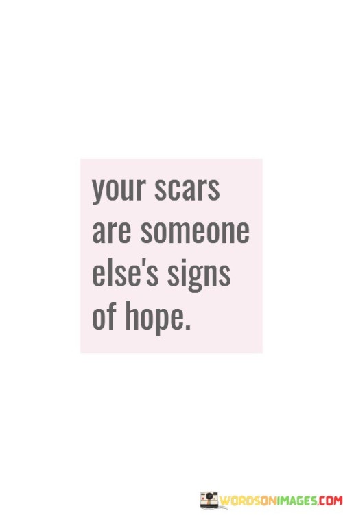 The quote "Your scars are someone else's signs of hope" conveys the idea that the challenges and hardships we've faced in our lives can serve as sources of inspiration and encouragement for others. It suggests that the scars we bear from our past experiences can become beacons of hope for those who may be going through similar struggles.

Scars are often seen as reminders of pain or difficulty, but this quote reframes them as symbols of resilience and survival. When we share our stories of overcoming adversity and the scars that resulted from those challenges, we offer a glimmer of hope to others who may be in similar situations. It shows them that they are not alone and that it is possible to emerge from difficult circumstances stronger and wiser.

In essence, this quote emphasizes the power of storytelling and empathy. By sharing our scars and the lessons we've learned along the way, we can provide a sense of hope and inspiration to those who may be facing their own battles. It reminds us that our experiences, no matter how painful, can have a positive impact on others when we choose to share and connect with empathy and understanding.