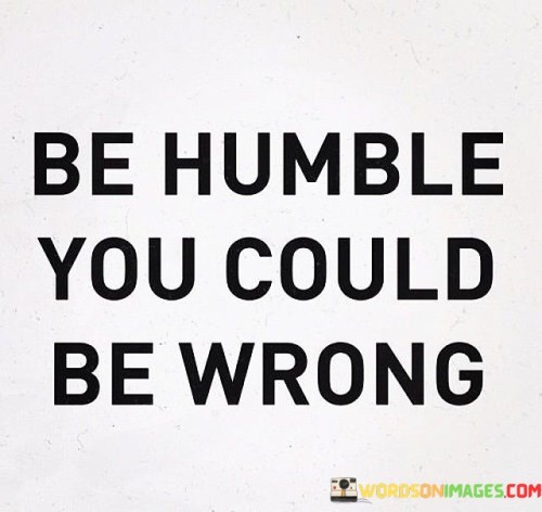 Being humble means recognizing that you might not always be right. Imagine if you thought you knew everything, like a closed book. Well, that doesn't leave room for learning or growing. So, this quote encourages us to be open-minded and acknowledge that our beliefs or ideas might not always be the absolute truth.

Think of being humble like a bridge between people. When you're open to the possibility of being wrong, it's easier to understand others' perspectives and opinions. It's like building connections instead of walls. So, "Be Humble, You Could Be Wrong" reminds us that humility can lead to better communication and relationships.

Now, imagine a tree that bends in the wind. It doesn't break because it's flexible. Similarly, when we're humble and open to the idea of being wrong, we become more adaptable and resilient. We can learn from our mistakes and change for the better. So, this quote tells us that humility can be a strength, helping us navigate life's challenges with grace.