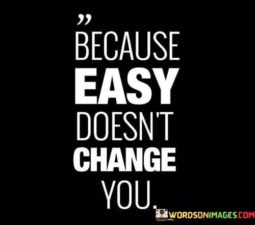 The quote "Because Easy Doesn't Change You" tells us that when things are too easy, they often don't help us grow or become better people. Imagine if you never faced any challenges or difficulties in life; you might not learn new things or develop important skills. Easy things are like a smooth road with no bumps – it's comfortable, but you don't become a better driver.

Think about exercising. If you only do exercises that are super easy and don't push your limits, you won't get stronger or healthier. It's when you tackle the harder exercises that you see real improvement. Similarly, in life, if you always choose the easiest path, you might miss out on valuable experiences and personal growth.

Lastly, consider a puzzle. If it's too easy, you'll solve it quickly and forget about it. But when you tackle a challenging puzzle, it makes your brain work hard, and once you solve it, you feel accomplished. Life is similar; if you only stick to what's easy, you might miss out on the satisfaction and growth that come from facing and overcoming challenges. So, this quote reminds us that sometimes, embracing the difficult path can lead to meaningful change and personal development.