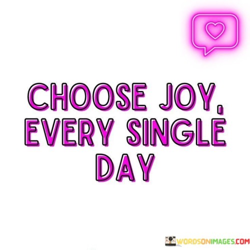 In life, you have the power to make a choice each day. Imagine it like picking your favorite ice cream flavor. Instead of vanilla or chocolate, this choice is about joy. The quote "Choose Joy Every Single Day" is like saying, "Hey, no matter what life serves you, you can choose to have a scoop of joy." It reminds us that happiness is a decision we can make every morning when we wake up.

Think of life as a big puzzle with many pieces. Some pieces might be challenging or sad, while others are happy and bright. When you choose joy, it's like focusing on the colorful pieces of the puzzle. You're deciding to see the good parts of your day, even if there are some tough bits. It's a bit like being the director of your own movie and deciding to make it a joyful one.

Imagine a garden where you can plant flowers of joy or weeds of worry. By choosing joy every day, you're tending to your joy garden. You water it with positivity and sunlight, and soon, your life becomes full of beautiful, joyful moments. So, this quote encourages us to be the gardener of our happiness, planting seeds of joy daily.