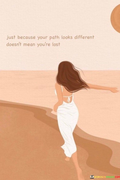 The quote "Just Because Your Path Looks Different Doesn't Mean You're Lost" emphasizes the idea that everyone's journey through life is unique. Sometimes, it may seem like our path diverges from the conventional or expected route, but that doesn't necessarily mean we're on the wrong track or lost. Instead, it suggests that our individuality and the choices we make can lead us down unconventional but meaningful paths.

In essence, this quote encourages us to embrace our uniqueness and the unpredictability of life. It reminds us that it's okay to follow our own instincts and passions, even if it means taking a less-traveled route. Our path may appear different from others' paths, but that divergence can lead to new experiences, personal growth, and discoveries that we might not have encountered otherwise.

Ultimately, "Just Because Your Path Looks Different Doesn't Mean You're Lost" is a reassuring message that encourages us to trust our own journey and not be discouraged by comparisons to others. It reminds us that our path, no matter how unconventional, can lead to fulfillment and success in ways that are uniquely our own. It's a reminder to have confidence in our choices and to keep moving forward, even when the road ahead may not be as well-defined as we'd like.