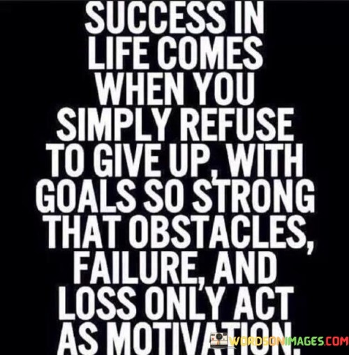 In the first paragraph, this statement emphasizes that success is a result of a resolute refusal to quit in the face of adversity. It suggests that individuals who persistently pursue their goals and dreams, regardless of the challenges they encounter, are more likely to achieve success.

The second paragraph could delve into the idea that strong and compelling goals provide the motivation needed to overcome obstacles and setbacks. It implies that when individuals have a clear sense of purpose and a deep desire to attain their objectives, failures and difficulties become valuable learning experiences that fuel their determination.

In summary, this statement highlights the role of determination, resilience, and purposeful goal-setting in achieving success. It encourages individuals to view obstacles and failures not as roadblocks but as stepping stones on their journey toward realizing their ambitions, ultimately leading to greater motivation and success in life.