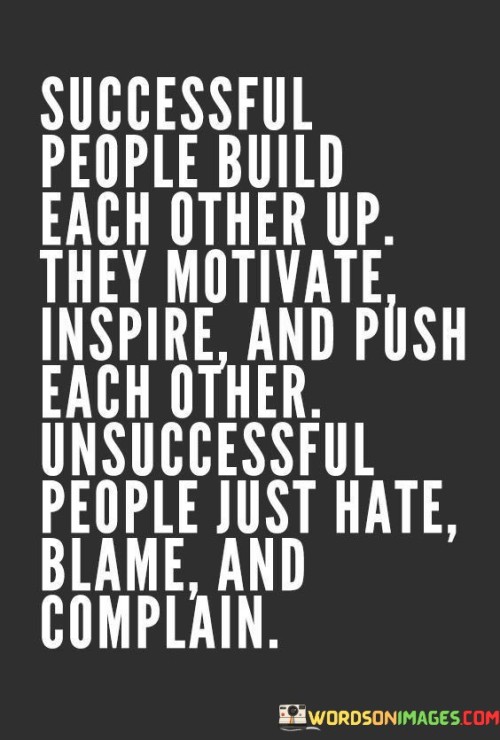 In the first paragraph, this statement highlights that successful people tend to foster a positive and supportive environment. They recognize the value of collaboration, motivation, and inspiration in achieving their goals. They understand that by lifting others up and working together, everyone can reach greater heights.

The second paragraph explores the notion that unsuccessful individuals often resort to negative behaviors such as hatred, blame, and complaining. These actions can be counterproductive and hinder personal growth and success. Instead of seeking solutions and opportunities, they focus on assigning blame and dwelling on problems.

In summary, this quote underscores the importance of cultivating a positive and supportive mindset when pursuing success. It encourages individuals to engage in behaviors that empower and uplift themselves and others, recognizing that collaboration and mutual motivation can be powerful catalysts for achievement. Conversely, it highlights that negative attitudes and behaviors can impede progress and hinder one's journey toward success.