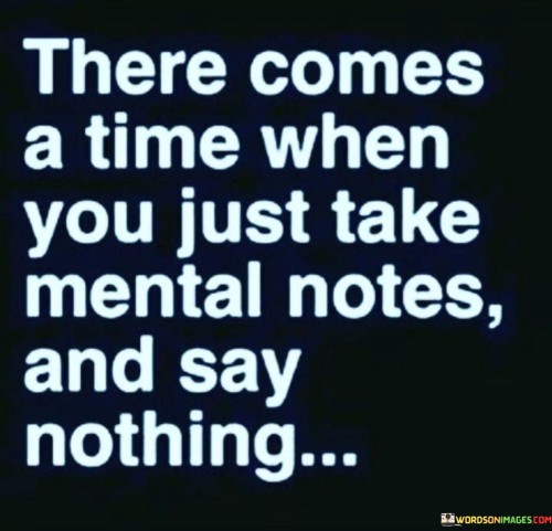 The quote reflects a phase of introspection and restraint. "Take mental notes" implies silent observation. "Say nothing" signifies a conscious choice to withhold thoughts or opinions. The quote conveys a shift towards inner reflection and less verbal expression.

The quote underscores the importance of thoughtful observation. It suggests a moment of choosing silence to process information or emotions. "Mental notes" reflect the gathering of insights and understanding through observation and contemplation.

In essence, the quote speaks to the value of listening and self-reflection. It emphasizes the wisdom in choosing silence over speaking impulsively. The quote reflects a period of introspection and thoughtful consideration, suggesting a more measured and deliberate approach to communication.