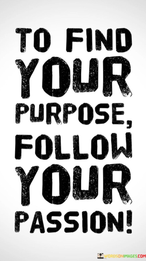 The quote "To find your purpose, follow your passion" offers a straightforward and insightful perspective on how individuals can discover and fulfill their life's purpose. It suggests that identifying one's calling or mission in life is closely linked to pursuing and embracing the things that genuinely ignite their enthusiasm and interest.

In essence, this quote highlights the idea that purpose often emerges from a deep connection to what one is passionate about. When people engage in activities or pursue careers that align with their passions, they are more likely to find meaning and fulfillment in their lives. This is because their passion drives them to invest time and effort into their chosen path, making it more likely that they will excel and contribute significantly to their chosen field.

Ultimately, the quote encourages individuals to explore their interests, hobbies, and inner desires, as these can lead them to their true purpose. By following their passions, people can embark on a journey that not only brings them personal joy and satisfaction but also allows them to make a meaningful impact on the world around them. It reminds us that our purpose is often hidden within the things that make our hearts race with excitement and enthusiasm.