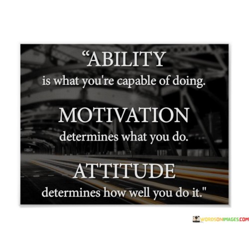 "Ability Is What You're Capable Of Doing": This part emphasizes that your inherent skills and talents define your abilities. It suggests that your potential is a foundation upon which you build your achievements. Recognizing your abilities is the first step towards personal growth and success.

"Motivation Determines What You Do": Here, motivation takes center stage as the driving force behind your actions. It implies that your desires, goals, and aspirations steer your choices and actions. High motivation can lead to purposeful endeavors and a sense of direction in life.

"Attitude Determines How Well You Do It": This segment underscores the significance of attitude in determining the quality of your efforts. A positive, determined attitude often results in improved performance and the ability to overcome obstacles. It highlights the role of mindset in achieving excellence.