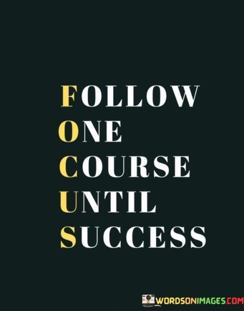 This quote, often abbreviated as "FOCUS," emphasizes the importance of concentration and dedication in achieving success. In the first 50 words, it encourages individuals to remain steadfast and committed to a single course of action or goal until they achieve success.

The next 50 words highlight the idea that success often requires undivided attention and persistent effort in a particular direction. It suggests that spreading oneself too thin or frequently changing focus can hinder progress.

In the final 50 words, the quote serves as a reminder that success often comes to those who can maintain unwavering focus and dedication to their chosen path. It underscores the value of persistence and consistency in achieving meaningful goals.