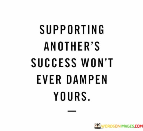 This quote underscores the idea that supporting others in their pursuits and celebrating their success does not diminish one's own potential for success. In the first 50 words, it highlights the positive and selfless nature of supporting others, suggesting that helping someone else achieve their goals is a virtuous act.

The next 50 words emphasize that success is not a finite resource or a zero-sum game. Instead, it implies that a supportive and collaborative approach can create a more conducive environment for everyone to thrive. Celebrating another's success can foster goodwill, cooperation, and mutual growth.

In the final 50 words, the quote encourages individuals to embrace a mindset of abundance and community, where one person's success can inspire and uplift others. It promotes the idea that by lifting others up, we can create a network of support and empowerment that benefits everyone involved. Ultimately, this quote champions the idea that success is not diminished but enhanced through the success of others.