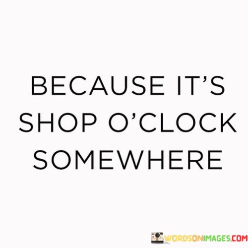 This quote humorously suggests that there's always a good time for shopping somewhere in the world. It plays on the idea that shopping can be a fun and tempting activity, and it's often used as an excuse to indulge in retail therapy.

In a lighthearted way, the quote reminds us that there's no specific time or place to enjoy shopping. It implies that shopping can be a form of relaxation or enjoyment, like taking a break from daily routines. However, it's important to remember that shopping should be done responsibly and within one's means, as excessive or impulsive shopping can lead to financial strain.

So, while it's amusing to think that "it's shop o'clock somewhere," it's essential to strike a balance between enjoying shopping as a pastime and being mindful of one's budget and needs.