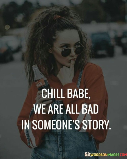 In life, everyone plays different roles for different people. This quote reminds us that no matter how good or bad we may seem to someone, it's just one perspective. Think of it like a book with many characters; each person sees us from their own angle. So, when someone criticizes or judges us, it's like a chapter in their book, but it's not the whole story.

Imagine you're reading a book, and a character does something you don't like. It doesn't mean that character is entirely bad; it's just how they appear in that moment. Similarly, when someone sees us in a negative light, it doesn't define our entire self. It's a reminder not to take others' opinions too personally and to remember that we're complex, with many sides to our story. 

So, "chill, babe" means not to worry too much about what others think because we all have our moments in someone else's story, and that's okay.