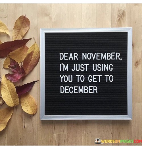 The statement "Dear November, I'm just using you to get to December" humorously portrays the anticipation and excitement people often feel for the holiday season, which typically starts in December. It's like addressing the month of November as a stepping stone or a means to reach the cherished month of December.

In this context, "using" doesn't carry a negative connotation but rather implies that November serves as a transition period leading up to the festive and joyful times associated with December. It highlights how many individuals eagerly await December for holidays like Christmas and New Year's, and November is seen as a necessary prelude to those celebrations.

This quote reflects the idea that people often look forward to specific times or events in the future, and sometimes, they may not fully appreciate the present moment because they are so focused on what's coming next. It's a lighthearted way of expressing the enthusiasm and impatience that can accompany the approach of the holiday season and how people may count down the days until December arrives.