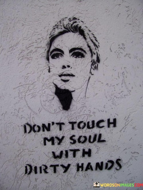 The quote "Don't Touch My Soul With Dirty Hands" carries a profound message about protecting one's inner self and emotional well-being. In this expression, "soul" represents the core of a person's emotions, beliefs, and values, while "dirty hands" symbolize negative influences, intentions, or actions from others.

This quote is a reminder to be cautious about who we allow into our lives and the impact they may have on our inner selves. It implies that we should be selective in our relationships and interactions, avoiding individuals who may bring harm or negativity to our emotional and spiritual well-being.

In essence, "Don't Touch My Soul With Dirty Hands" encourages us to prioritize self-care and maintain boundaries in our relationships. It's a call to surround ourselves with positivity, kindness, and those who uplift our spirits rather than those who may tarnish or disrupt our inner peace. It underscores the importance of guarding our emotional and spiritual integrity from external negativity.