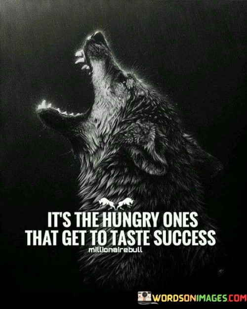 "It's The Hungry Ones": This phrase metaphorically refers to individuals with an insatiable desire for success. It suggests that those who are truly driven and motivated will go to great lengths to achieve their goals.

"That Get To Taste Success": This part implies that the intense hunger for success propels individuals to take action, make sacrifices, and persevere through challenges. As a result, they are the ones who ultimately experience the sweet flavor of success.

In essence, the quote emphasizes the importance of ambition and relentless determination in the pursuit of success. It conveys that those who possess an unyielding hunger for their goals are more likely to overcome obstacles and savor the rewards of their efforts. Success is often a product of one's unwavering appetite for achievement.