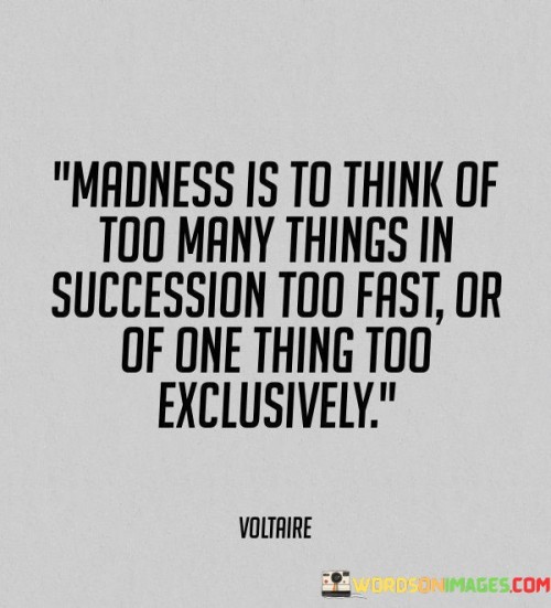 "Madness Is To Think Of Too Many Things In Succession": This part suggests that constantly shifting your focus from one thought to another in rapid succession can be overwhelming and counterproductive. It alludes to the chaos of a scattered mind.

"Too Fast or Of One Thing Too Exclusively": This segment highlights the importance of balance in thinking. On one hand, racing through thoughts without depth can lead to confusion. On the other hand, fixating on a single idea to the exclusion of all else can lead to tunnel vision.

In essence, the quote cautions against extremes in thinking patterns. It advises finding a middle ground where thoughts are organized, diverse yet focused. Maintaining mental balance is essential for productivity and avoiding the "madness" of scattered or obsessive thinking.