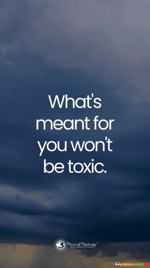 The quote "What's Meant For You Won't Be Toxic" carries a profound message about the importance of recognizing healthy and positive aspects in our lives. It implies that when something is truly right for us, it should not bring harm, negativity, or toxicity into our existence.

In life, we often encounter people, situations, or opportunities that might seem appealing at first but turn out to be harmful or detrimental. This quote reminds us to trust our instincts and discern what is genuinely beneficial for us. It suggests that when we are on the right path or in the right relationships, they should contribute to our well-being and personal growth rather than causing harm or distress.

It's a reminder that we should strive for healthy and positive connections, choices, and experiences in our lives. When we align ourselves with what is meant for us, it tends to bring positivity, happiness, and a sense of fulfillment. In essence, the quote encourages us to be selective and discerning, seeking out what truly nourishes our lives and avoiding toxic influences that can hinder our progress and happiness.