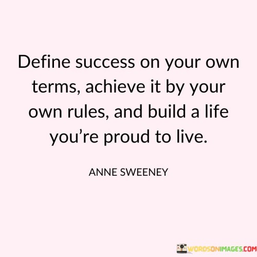 This statement emphasizes the idea of defining success on one's own terms and pursuing it in a way that aligns with personal values and principles. In the first part, it encourages individuals to establish their own criteria for success, recognizing that success is not a one-size-fits-all concept.

The next part underscores the importance of achieving success by adhering to one's own rules and standards, rather than conforming to external expectations or societal norms. It promotes individuality and autonomy in the pursuit of one's goals.

In the final portion, the statement encourages individuals to construct a life that they can take pride in and find fulfillment within. It emphasizes that success should not be solely measured by external markers but by the satisfaction and contentment that comes from living a life in harmony with one's personal vision and values. Overall, this statement champions a holistic and personalized approach to success and life satisfaction.