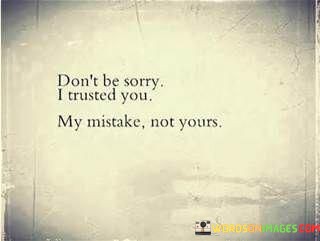 The quote conveys self-accountability. "Don't be sorry" suggests an absence of blame on the other person. "I trusted you" reflects the speaker's choice. "My mistake not yours" signifies taking responsibility for their own actions and decisions.

The quote underscores personal agency in trust. It highlights the distinction between trusting someone and their actions. "My mistake" reflects self-awareness and the acknowledgment of a lapse in judgment.

In essence, the quote speaks to the importance of taking responsibility for one's decisions. It emphasizes the recognition that trust is a personal choice and that, even if that trust is betrayed, it's essential to own up to one's own decisions and not place blame solely on others. The quote reflects a sense of self-awareness and accountability.