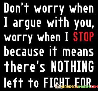 The quote highlights the importance of communication in relationships. "Don't worry when I argue with you" suggests disagreements are a natural part of relationships. "Worry when I stop" implies a concerning change. "Nothing left to fight for" signifies the loss of emotional investment and motivation to resolve issues.

The quote underscores the value of conflict in relationships. It emphasizes that arguments can be a sign of active engagement and a desire to resolve issues. "Nothing left to fight for" reflects the emotional detachment that can occur when communication breaks down.

In essence, the quote speaks to the significance of ongoing dialogue and effort in relationships. It conveys that arguments, when approached constructively, can indicate a willingness to work through problems. The quote emphasizes that it's when communication ceases that concerns arise, as it may signify emotional disconnection or resignation in the relationship.